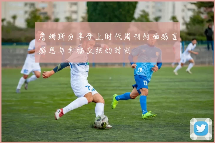 詹姆斯分享登上时代周刊封面感言感恩与幸福交织的时刻