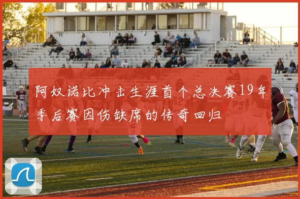 阿奴诺比冲击生涯首个总决赛19年季后赛因伤缺席的传奇回归
