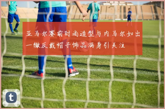 亚马尔赛前时尚造型与内马尔如出一辙反戴帽子饰品满身引关注