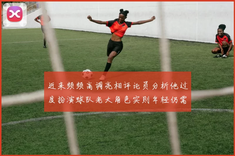 近来频频高调亮相评论员分析他过度扮演球队老大角色实则年轻仍需成长