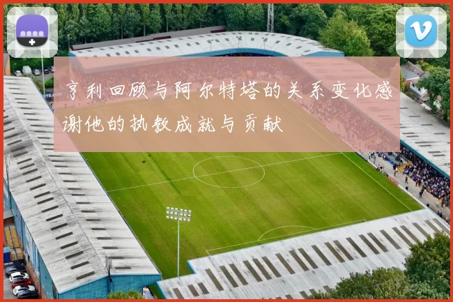 亨利回顾与阿尔特塔的关系变化感谢他的执教成就与贡献