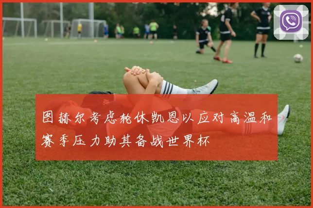 图赫尔考虑轮休凯恩以应对高温和赛季压力助其备战世界杯