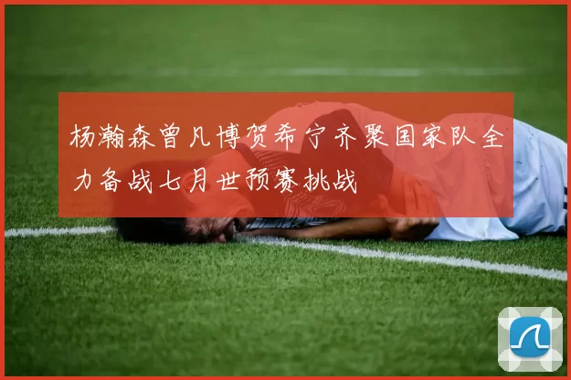 杨瀚森曾凡博贺希宁齐聚国家队全力备战七月世预赛挑战