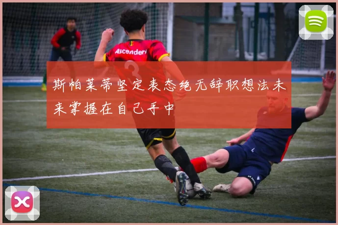 斯帕莱蒂坚定表态绝无辞职想法未来掌握在自己手中