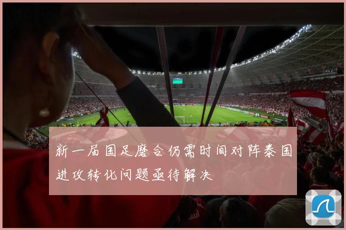 新一届国足磨合仍需时间对阵泰国进攻转化问题亟待解决