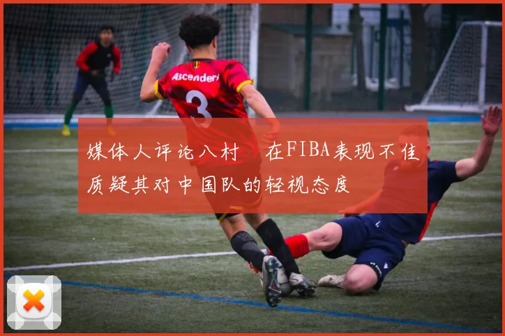 媒体人评论八村塁在FIBA表现不佳质疑其对中国队的轻视态度