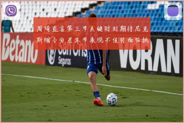 周琦直言第三节关键时刻期待尼克斯缩小分差末节表现不佳将面临挑战