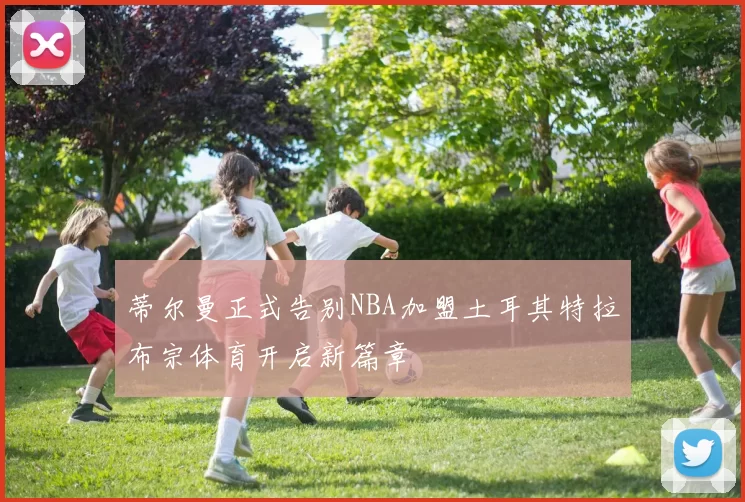 蒂尔曼正式告别NBA加盟土耳其特拉布宗体育开启新篇章
