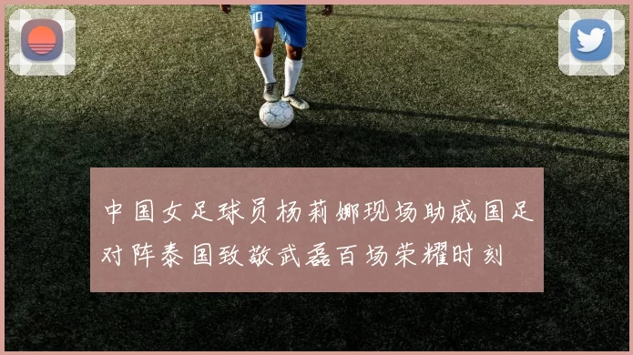中国女足球员杨莉娜现场助威国足对阵泰国致敬武磊百场荣耀时刻