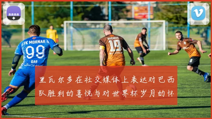 里瓦尔多在社交媒体上表达对巴西队胜利的喜悦与对世界杯岁月的怀念
