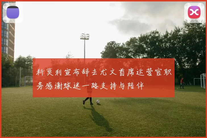 科莫利宣布辞去尤文首席运营官职务感谢球迷一路支持与陪伴
