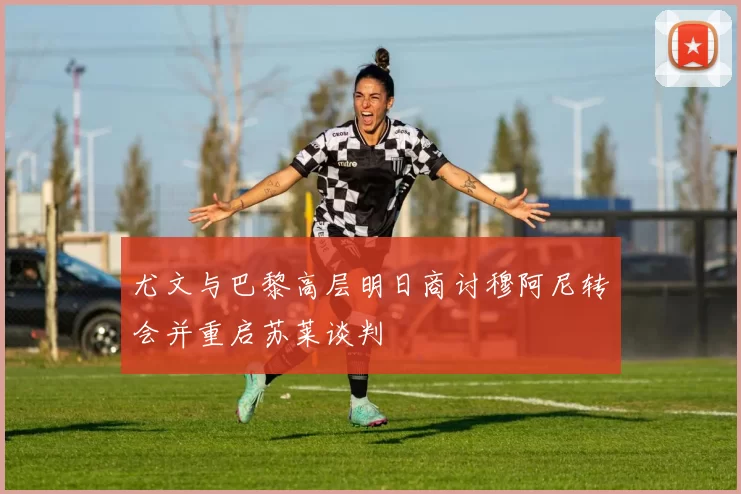 尤文与巴黎高层明日商讨穆阿尼转会并重启苏莱谈判